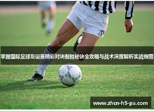 掌握国际足球友谊赛精彩对决制胜秘诀全攻略与战术深度解析实战指南