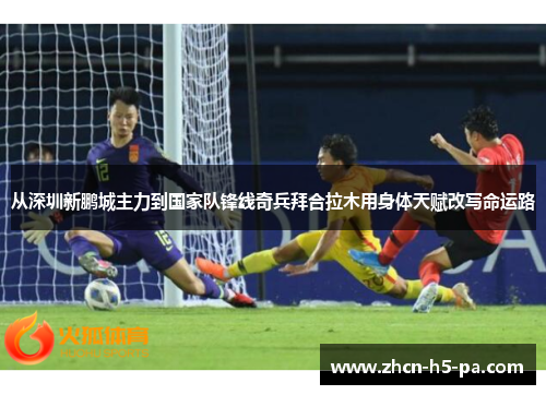 从深圳新鹏城主力到国家队锋线奇兵拜合拉木用身体天赋改写命运路
