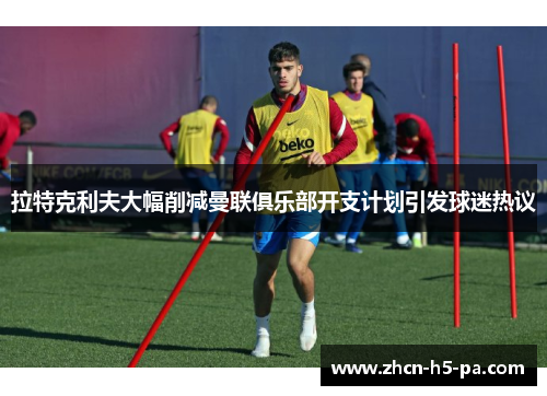 拉特克利夫大幅削减曼联俱乐部开支计划引发球迷热议 拉特克利夫大幅削减曼联俱乐部开支计划引发球迷热议